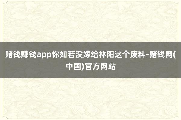 赌钱赚钱app你如若没嫁给林阳这个废料-赌钱网(中国)官方网站