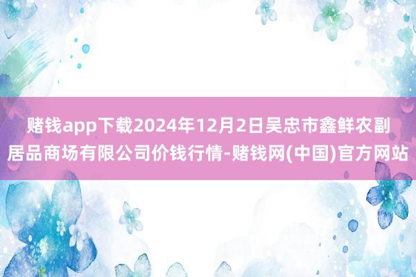 赌钱app下载2024年12月2日吴忠市鑫鲜农副居品商场有限公司价钱行情-赌钱网(中国)官方网站