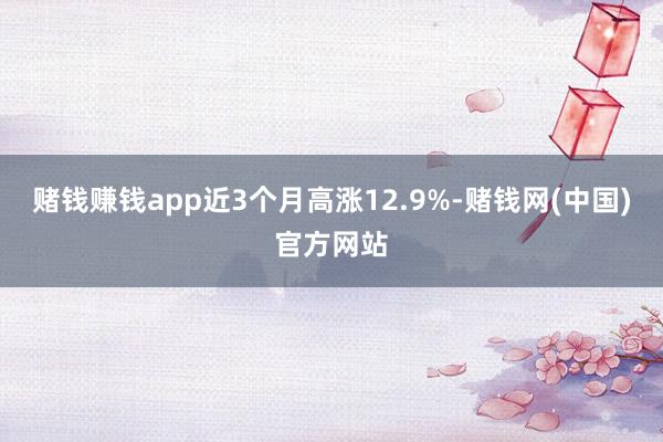 赌钱赚钱app近3个月高涨12.9%-赌钱网(中国)官方网站