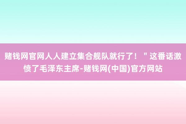 赌钱网官网人人建立集合舰队就行了！＂这番话激愤了毛泽东主席-赌钱网(中国)官方网站