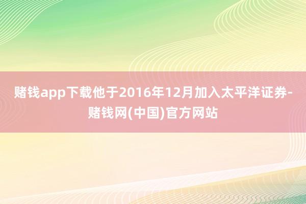 赌钱app下载他于2016年12月加入太平洋证券-赌钱网(中国)官方网站