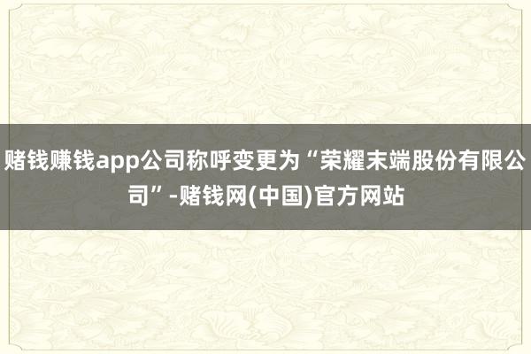 赌钱赚钱app公司称呼变更为“荣耀末端股份有限公司”-赌钱网(中国)官方网站