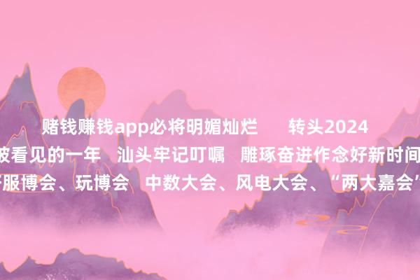 赌钱赚钱app必将明媚灿烂      转头2024   这是汕头的雕琢深耕   被看见的一年   汕头牢记叮嘱   雕琢奋进作念好新时间“侨”的著作   接连办好服博会、玩博会   中数大会、风电大会、“两大嘉会”   向海表里展示兴隆向新的城市形象……      这是汕头的拼搏奋进   被看见的一年   汕头坚捏“工业立市、产业强市”   以贸促工、以工兴贸、工商并举   “三新两特一大”产业