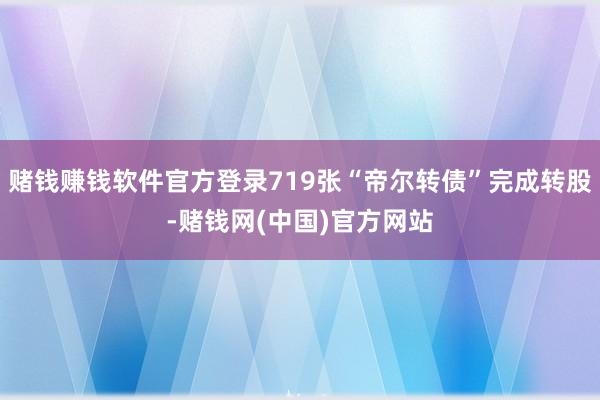 赌钱赚钱软件官方登录719张“帝尔转债”完成转股-赌钱网(中国)官方网站