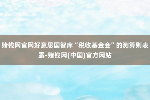 赌钱网官网好意思国智库“税收基金会”的测算则表露-赌钱网(中国)官方网站