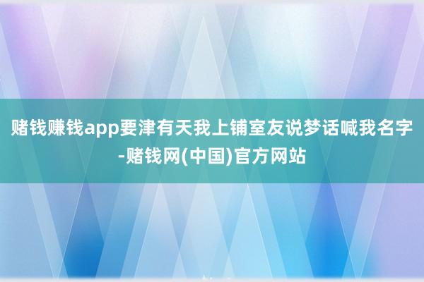 赌钱赚钱app要津有天我上铺室友说梦话喊我名字-赌钱网(中国)官方网站