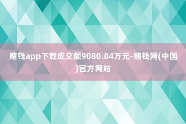 赌钱app下载成交额9080.84万元-赌钱网(中国)官方网站