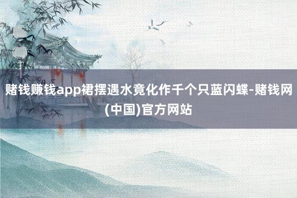 赌钱赚钱app裙摆遇水竟化作千个只蓝闪蝶-赌钱网(中国)官方网站