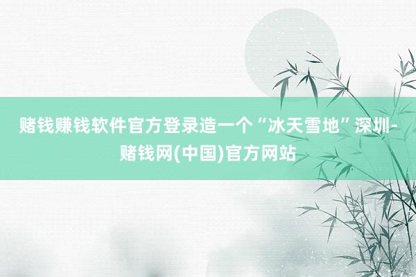 赌钱赚钱软件官方登录造一个“冰天雪地”　　深圳-赌钱网(中国)官方网站