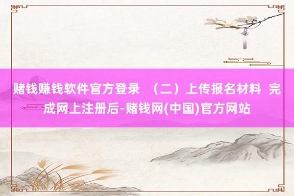 赌钱赚钱软件官方登录  （二）上传报名材料  完成网上注册后-赌钱网(中国)官方网站