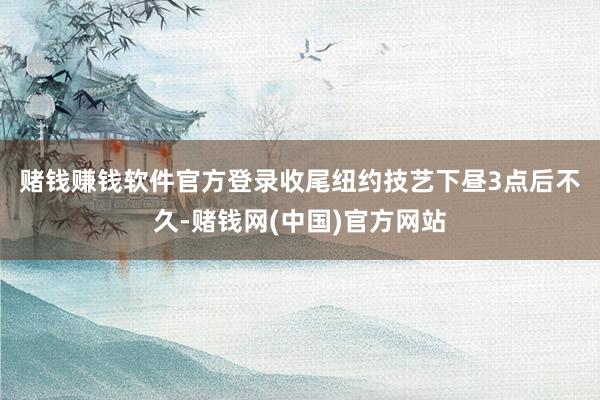 赌钱赚钱软件官方登录　　收尾纽约技艺下昼3点后不久-赌钱网(中国)官方网站