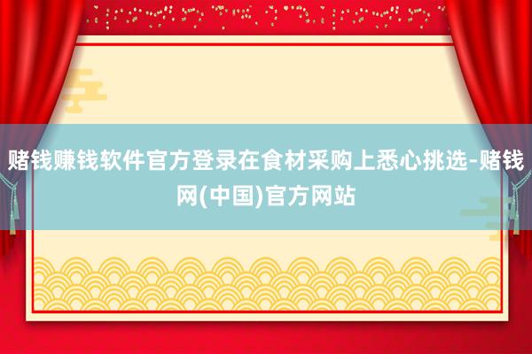 赌钱赚钱软件官方登录在食材采购上悉心挑选-赌钱网(中国)官方网站
