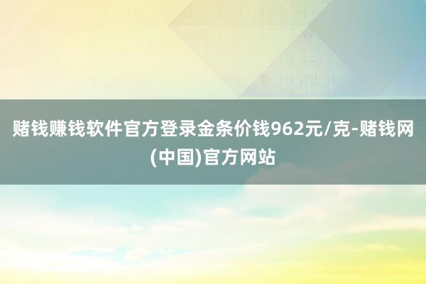 赌钱赚钱软件官方登录金条价钱962元/克-赌钱网(中国)官方网站