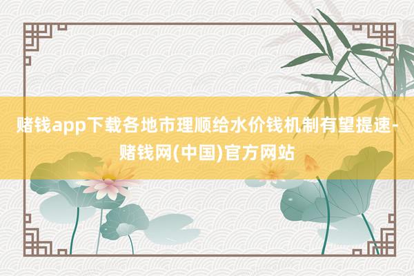 赌钱app下载各地市理顺给水价钱机制有望提速-赌钱网(中国)官方网站