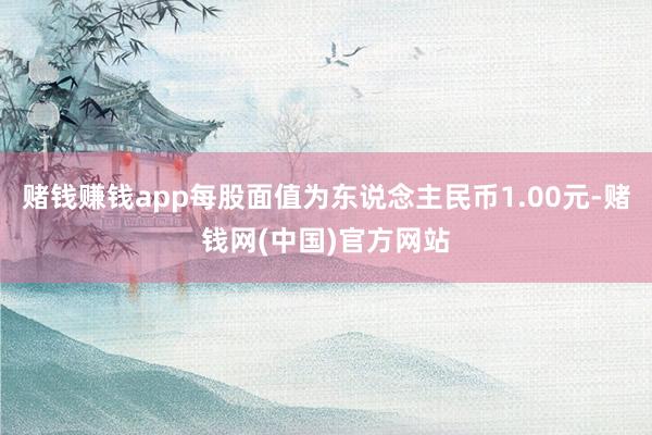 赌钱赚钱app每股面值为东说念主民币1.00元-赌钱网(中国)官方网站