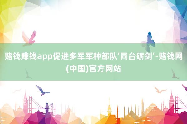 赌钱赚钱app促进多军军种部队‘同台砺剑’-赌钱网(中国)官方网站
