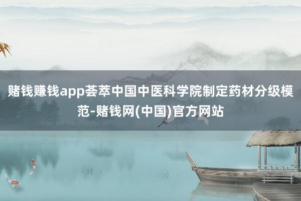 赌钱赚钱app荟萃中国中医科学院制定药材分级模范-赌钱网(中国)官方网站