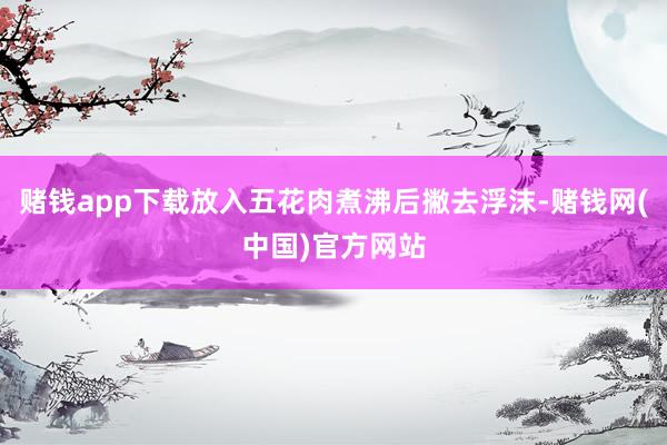 赌钱app下载放入五花肉煮沸后撇去浮沫-赌钱网(中国)官方网站