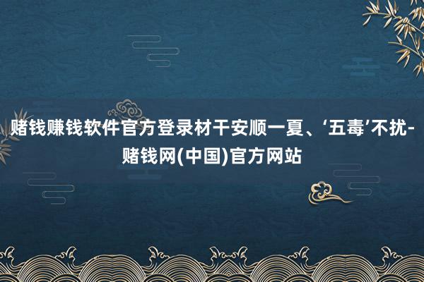 赌钱赚钱软件官方登录材干安顺一夏、‘五毒’不扰-赌钱网(中国)官方网站