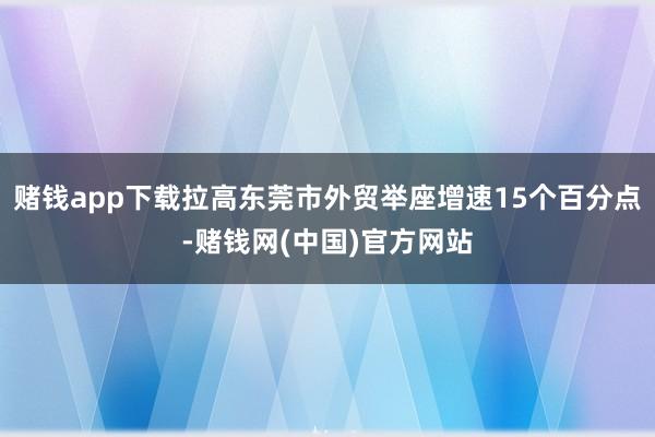 赌钱app下载拉高东莞市外贸举座增速15个百分点-赌钱网(中国)官方网站