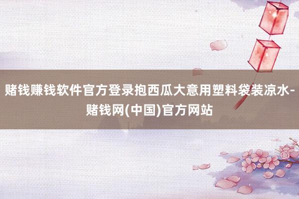 赌钱赚钱软件官方登录抱西瓜大意用塑料袋装凉水-赌钱网(中国)官方网站