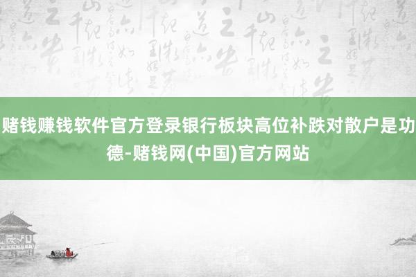 赌钱赚钱软件官方登录银行板块高位补跌对散户是功德-赌钱网(中国)官方网站