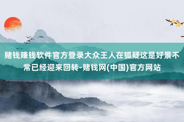 赌钱赚钱软件官方登录大众王人在狐疑这是好景不常已经迎来回转-赌钱网(中国)官方网站