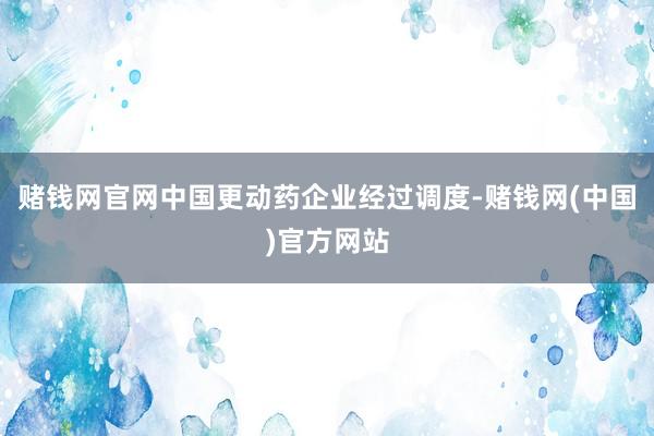 赌钱网官网中国更动药企业经过调度-赌钱网(中国)官方网站