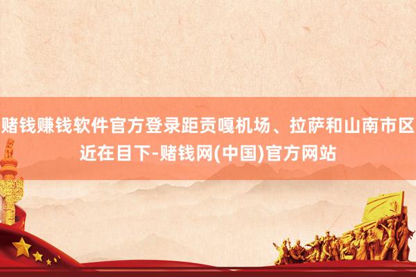 赌钱赚钱软件官方登录距贡嘎机场、拉萨和山南市区近在目下-赌钱网(中国)官方网站