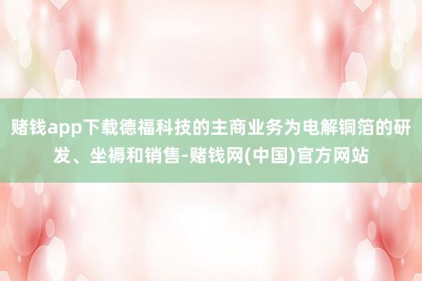 赌钱app下载德福科技的主商业务为电解铜箔的研发、坐褥和销售-赌钱网(中国)官方网站
