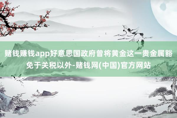 赌钱赚钱app好意思国政府曾将黄金这一贵金属豁免于关税以外-赌钱网(中国)官方网站