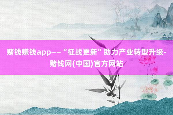 赌钱赚钱app——“征战更新”助力产业转型升级-赌钱网(中国)官方网站