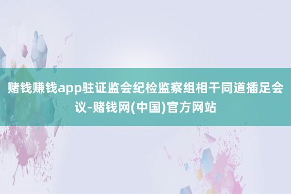 赌钱赚钱app驻证监会纪检监察组相干同道插足会议-赌钱网(中国)官方网站