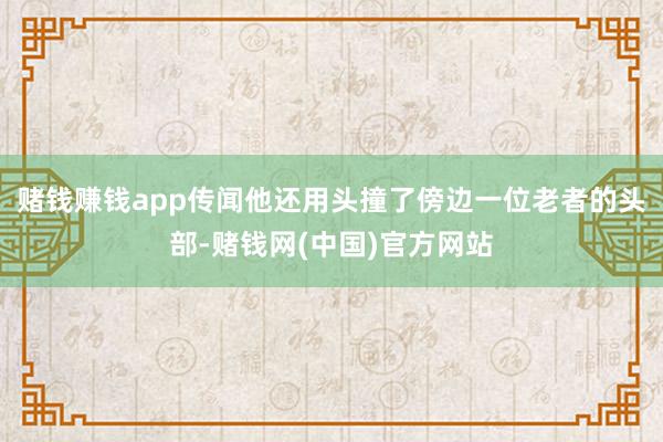 赌钱赚钱app传闻他还用头撞了傍边一位老者的头部-赌钱网(中国)官方网站