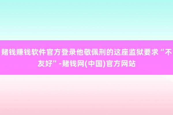 赌钱赚钱软件官方登录他敬佩刑的这座监狱要求“不友好”-赌钱网(中国)官方网站