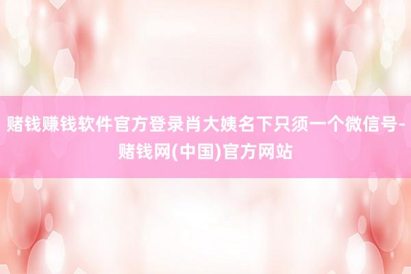 赌钱赚钱软件官方登录肖大姨名下只须一个微信号-赌钱网(中国)官方网站