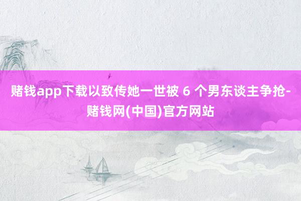 赌钱app下载以致传她一世被 6 个男东谈主争抢-赌钱网(中国)官方网站