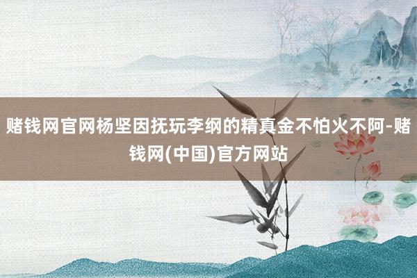 赌钱网官网杨坚因抚玩李纲的精真金不怕火不阿-赌钱网(中国)官方网站