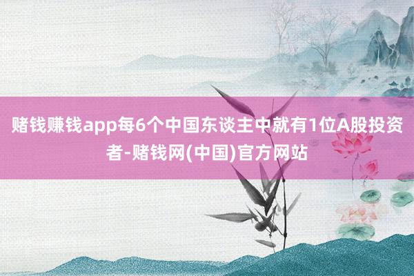 赌钱赚钱app每6个中国东谈主中就有1位A股投资者-赌钱网(中国)官方网站