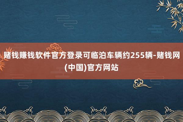 赌钱赚钱软件官方登录可临泊车辆约255辆-赌钱网(中国)官方网站