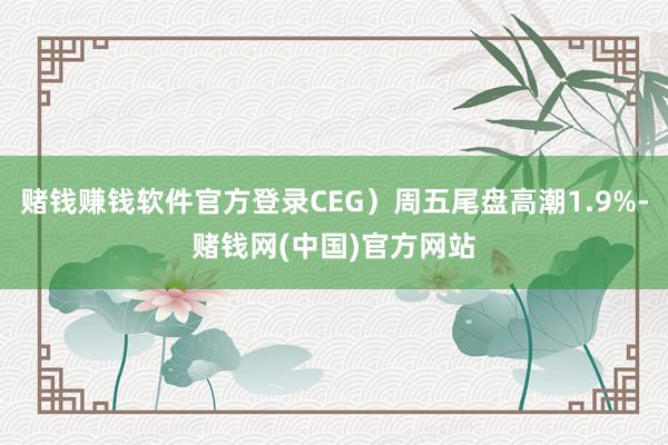 赌钱赚钱软件官方登录CEG）周五尾盘高潮1.9%-赌钱网(中国)官方网站