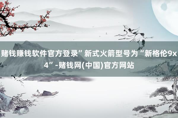 赌钱赚钱软件官方登录”新式火箭型号为“新格伦9x4”-赌钱网(中国)官方网站