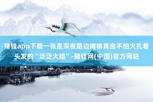 赌钱app下载一张是深夜路边摊精真金不怕火扎着头发的“泛泛大姐”-赌钱网(中国)官方网站
