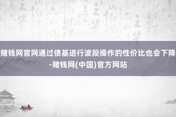 赌钱网官网通过债基进行波段操作的性价比也会下降-赌钱网(中国)官方网站