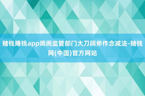赌钱赚钱app阛阓监管部门大刀阔斧作念减法-赌钱网(中国)官方网站