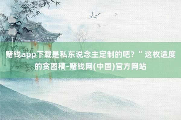 赌钱app下载是私东说念主定制的吧？”这枚适度的贪图稿-赌钱网(中国)官方网站