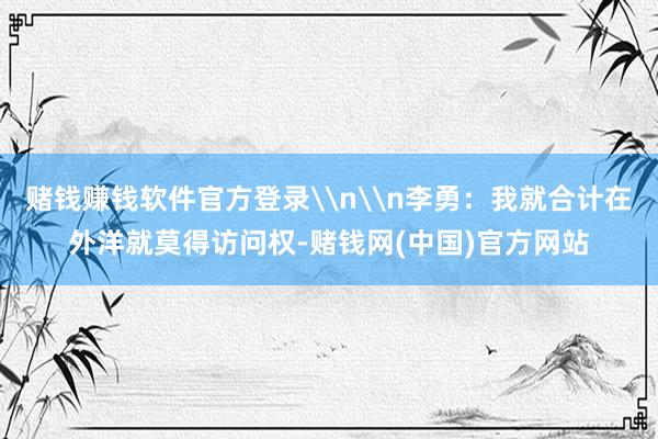 赌钱赚钱软件官方登录\n\n李勇：我就合计在外洋就莫得访问权-赌钱网(中国)官方网站