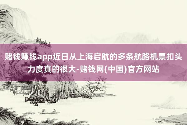 赌钱赚钱app近日从上海启航的多条航路机票扣头力度真的很大-赌钱网(中国)官方网站